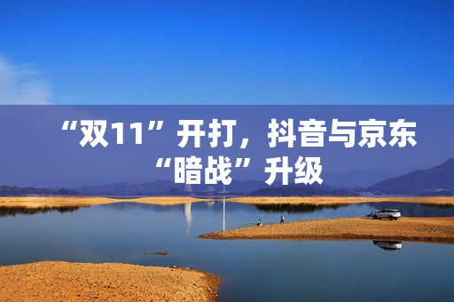 “双11”开打，抖音与京东“暗战”升级