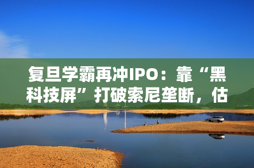 复旦学霸再冲IPO：靠“黑科技屏”打破索尼垄断，估值已达百亿