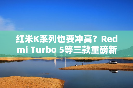 红米K系列也要冲高？Redmi Turbo 5等三款重磅新机爆料汇总
