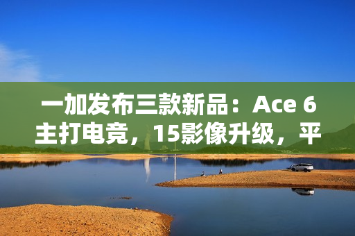 一加发布三款新品：Ace 6主打电竞，15影像升级，平板2轻薄长续航