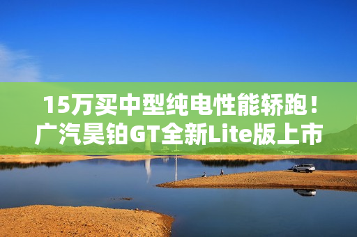 15万买中型纯电性能轿跑!广汽昊铂GT全新Lite版上市 15万买中型纯电性能轿跑!广汽昊铂GT全新Lite版上市