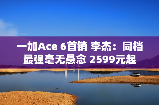 一加Ace 6首销 李杰：同档最强毫无悬念 2599元起