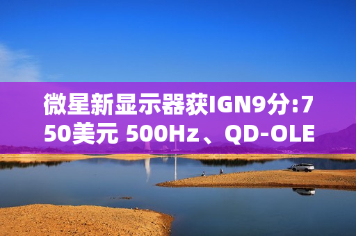 微星新显示器获IGN9分:750美元 500Hz、QD-OLED