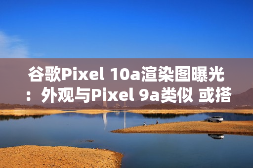 谷歌Pixel 10a渲染图曝光：外观与Pixel 9a类似 或搭载Tensor G4