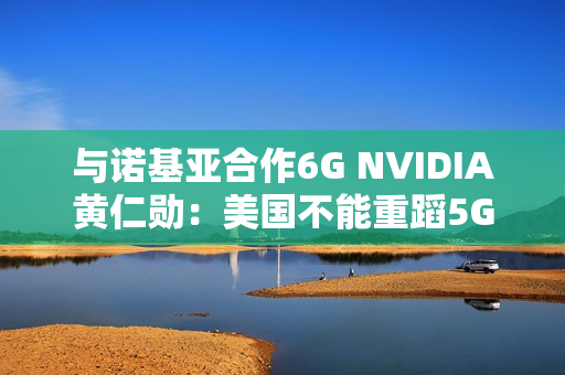与诺基亚合作6G NVIDIA黄仁勋：美国不能重蹈5G失败