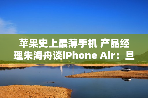 苹果史上最薄手机 产品经理朱海舟谈iPhone Air：旦用难回