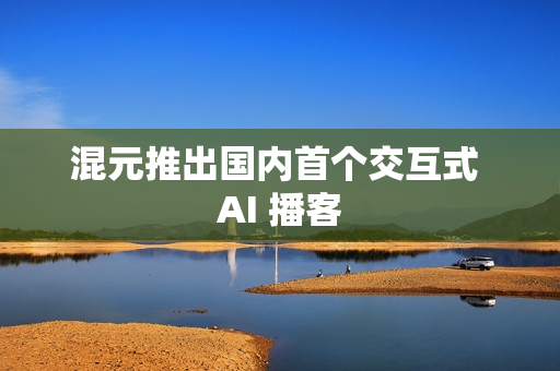混元推出国内首个交互式 AI 播客