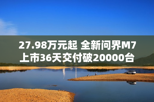 27.98万元起 全新问界M7上市36天交付破20000台!产能还在上升 27.98万元起 全新问界M7上市36天交付破20000台!产能还在上升