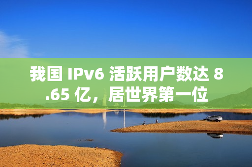 我国 IPv6 活跃用户数达 8.65 亿，居世界第一位