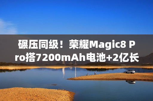 碾压同级！荣耀Magic8 Pro搭7200mAh电池+2亿长焦太顶了，15日发布
