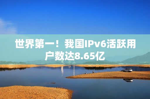 世界第一！我国IPv6活跃用户数达8.65亿