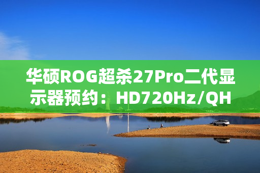华硕ROG超杀27Pro二代显示器预约：HD720Hz/QHD540Hz双模，首发价7998元
