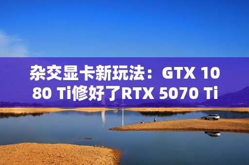 杂交显卡新玩法:GTX 1080 Ti修好了RTX 5070 Ti 杂交显卡新玩法:GTX 1080 Ti修好了RTX 5070 Ti