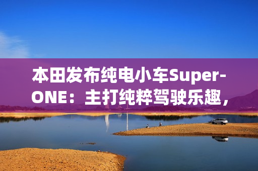 本田发布纯电小车Super-ONE:主打纯粹驾驶乐趣,能模拟7速变速器和声浪 本田发布纯电小车Super-ONE:主打纯粹驾驶乐趣,能模拟7速变速器和声浪
