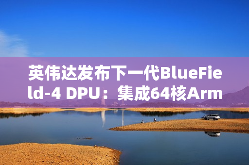 英伟达发布下一代BlueField-4 DPU：集成64核Arm CPU，支持800G高速网络