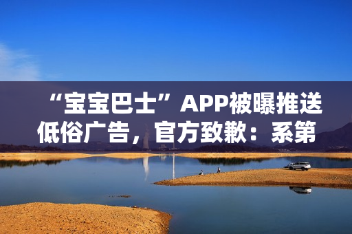 “宝宝巴士”APP被曝推送低俗广告，官方致歉：系第三方平台接入，已全部下线