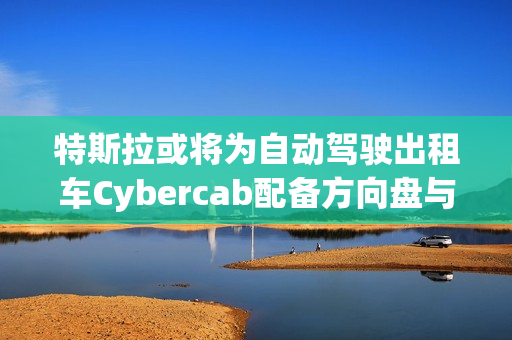 特斯拉或将为自动驾驶出租车Cybercab配备方向盘与踏板，以满足监管要求