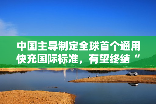 中国主导制定全球首个通用快充国际标准,有望终结“充电器不通用”时代 中国主导制定全球首个通用快充国际标准,有望终结“充电器不通用”时代