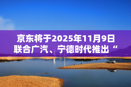 京东将于2025年11月9日联合广汽、宁德时代推出“国民好车”