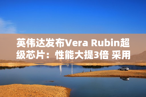 英伟达发布Vera Rubin超级芯片：性能大提3倍 采用HBM4高带宽显存