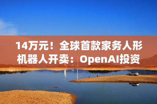 14万元！全球首款家务人形机器人开卖：OpenAI投资，萌脸翘臀会自己充电