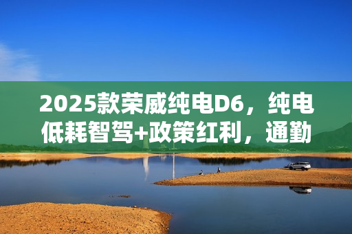 2025款荣威纯电D6，纯电低耗智驾+政策红利，通勤代步