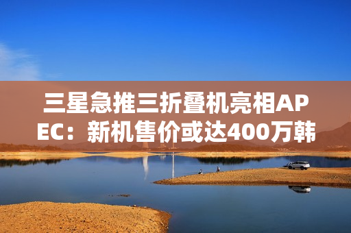 三星急推三折叠机亮相APEC：新机售价或达400万韩元