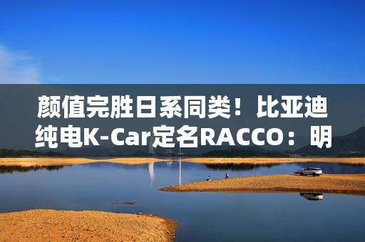 颜值完胜日系同类！比亚迪纯电K-Car定名RACCO：明夏开售