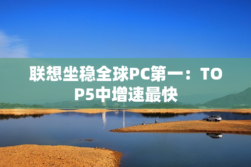 联想坐稳全球PC第一：TOP5中增速最快