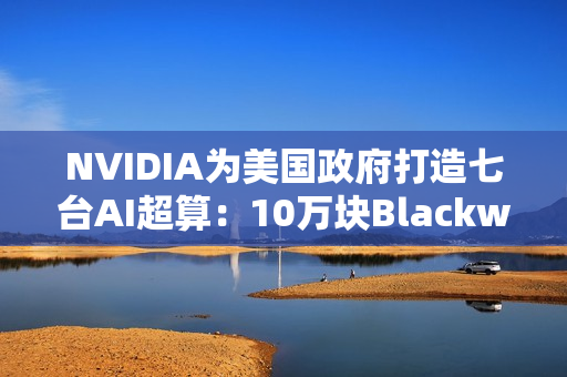 NVIDIA为美国政府打造七台AI超算：10万块Blackwell GPU、22万亿亿次算力