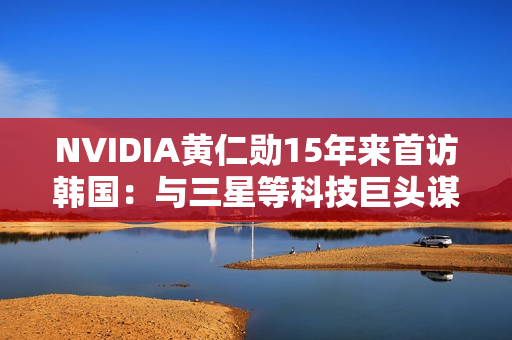 NVIDIA黄仁勋15年来首访韩国：与三星等科技巨头谋大事