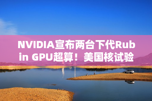 NVIDIA宣布两台下代Rubin GPU超算！美国核试验专用