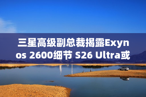 三星高级副总裁揭露Exynos 2600细节 S26 Ultra或搭载
