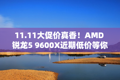 11.11大促价真香！AMD 锐龙5 9600X近期低价等你抢购