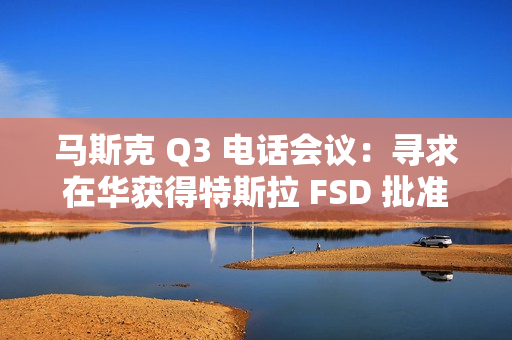 马斯克 Q3 电话会议：寻求在华获得特斯拉 FSD 批准，担心被赶下台