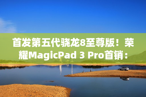 首发第五代骁龙8至尊版！荣耀MagicPad 3 Pro首销：3799元起