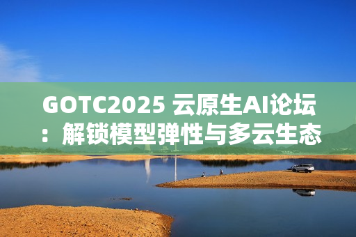 GOTC2025 云原生AI论坛：解锁模型弹性与多云生态新路径