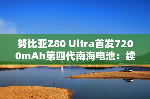 努比亚Z80 Ultra首发7200mAh第四代南海电池：续航超越友商7500mAh