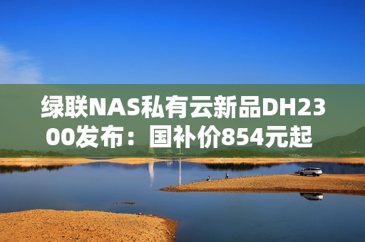 绿联NAS私有云新品DH2300发布：国补价854元起 支持Docker