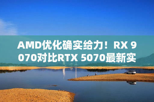 AMD优化确实给力！RX 9070对比RTX 5070最新实测