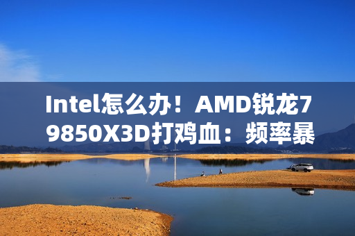 Intel怎么办！AMD锐龙7 9850X3D打鸡血：频率暴涨400MHz