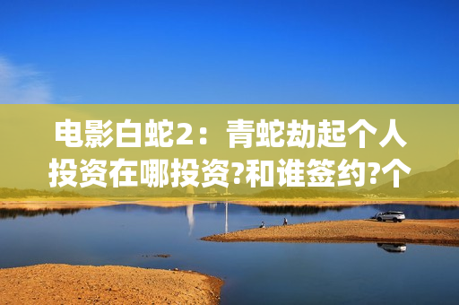电影白蛇2：青蛇劫起个人投资在哪投资?和谁签约?个人怎么参与?(白蛇2青蛇 ftp)