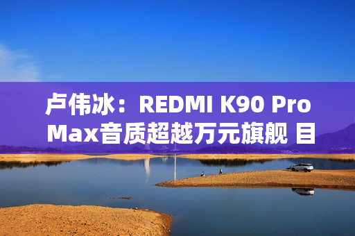 卢伟冰：REDMI K90 Pro Max音质超越万元旗舰 目标就是行业最强！