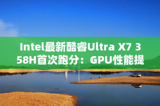 Intel最新酷睿Ultra X7 358H首次跑分：GPU性能提升超90%！