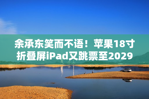 余承东笑而不语！苹果18寸折叠屏iPad又跳票至2029年 华为真技术领先了