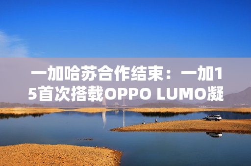 一加哈苏合作结束：一加15首次搭载OPPO LUMO凝光影像