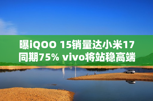 曝iQOO 15销量达小米17同期75% vivo将站稳高端前三？