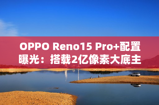 OPPO Reno15 Pro+配置曝光：搭载2亿像素大底主摄