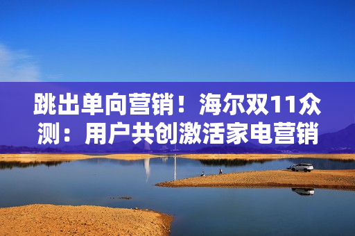 跳出单向营销！海尔双11众测：用户共创激活家电营销新势能