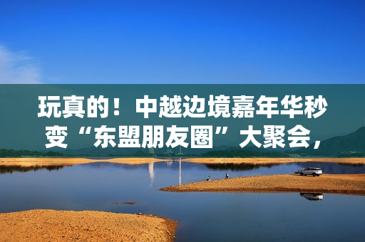 玩真的！中越边境嘉年华秒变“东盟朋友圈”大聚会，国风COSER成破冰使者